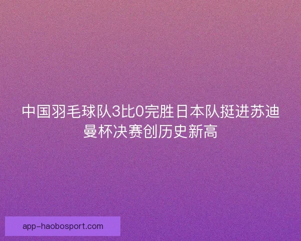 中国羽毛球队3比0完胜日本队挺进苏迪曼杯决赛创历史新高