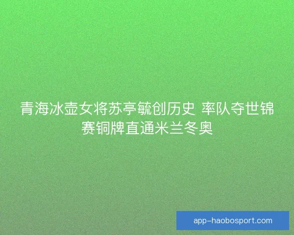 青海冰壶女将苏亭毓创历史 率队夺世锦赛铜牌直通米兰冬奥