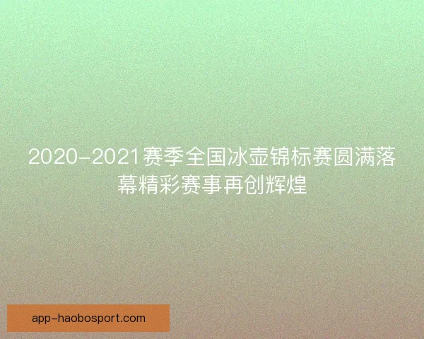 2020-2021赛季全国冰壶锦标赛圆满落幕精彩赛事再创辉煌