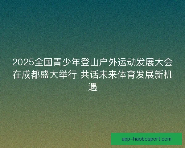 2025全国青少年登山户外运动发展大会在成都盛大举行 共话未来体育发展新机遇