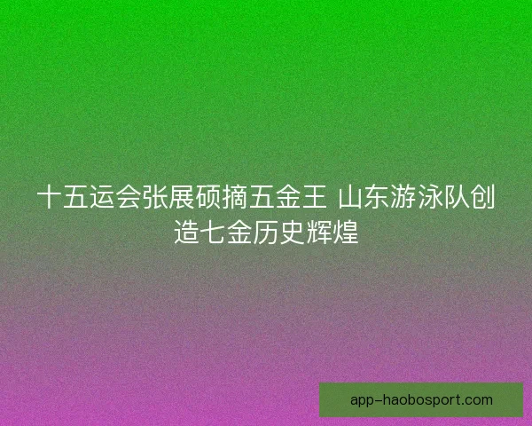 十五运会张展硕摘五金王 山东游泳队创造七金历史辉煌